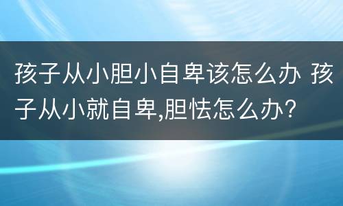 孩子从小胆小自卑该怎么办 孩子从小就自卑,胆怯怎么办?