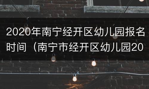 2020年南宁经开区幼儿园报名时间（南宁市经开区幼儿园2020年秋季学期报名）