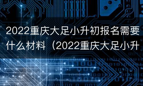 2022重庆大足小升初报名需要什么材料（2022重庆大足小升初报名需要什么材料和手续）