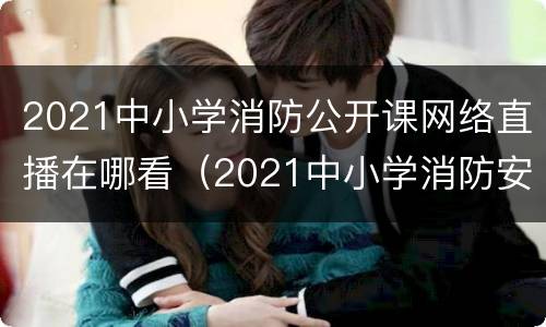 2021中小学消防公开课网络直播在哪看（2021中小学消防安全网络直播课）