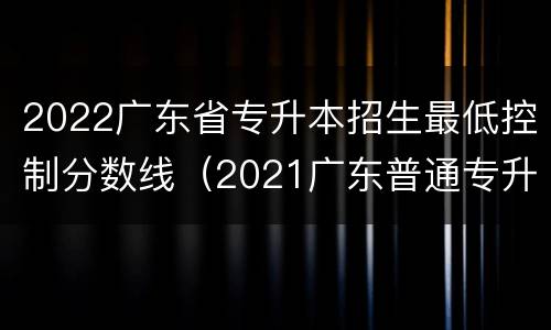 2022广东省专升本招生最低控制分数线（2021广东普通专升本院校录取分数线）