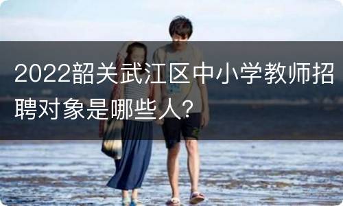 2022韶关武江区中小学教师招聘对象是哪些人？