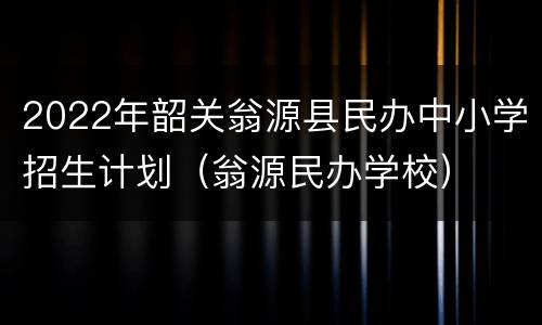 2022年韶关翁源县民办中小学招生计划（翁源民办学校）