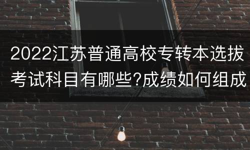 2022江苏普通高校专转本选拔考试科目有哪些?成绩如何组成?