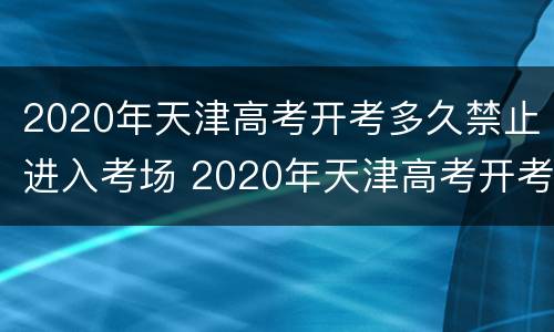 2020年天津高考开考多久禁止进入考场 2020年天津高考开考多久禁止进入考场考试