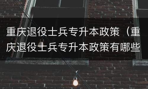 重庆退役士兵专升本政策（重庆退役士兵专升本政策有哪些学校）