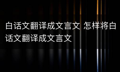 白话文翻译成文言文 怎样将白话文翻译成文言文