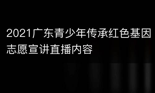 2021广东青少年传承红色基因志愿宣讲直播内容