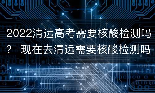 2022清远高考需要核酸检测吗？ 现在去清远需要核酸检测吗