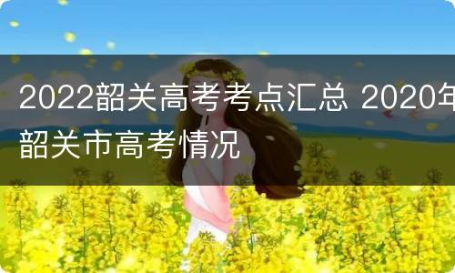 2022韶关高考考点汇总 2020年韶关市高考情况