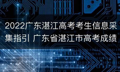 2022广东湛江高考考生信息采集指引 广东省湛江市高考成绩查询