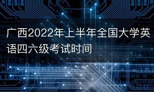 广西2022年上半年全国大学英语四六级考试时间