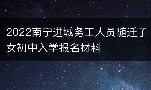 2022南宁进城务工人员随迁子女初中入学报名材料