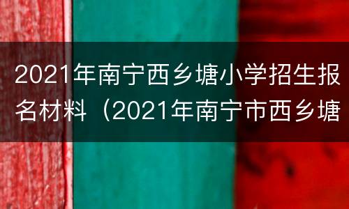 2021年南宁西乡塘小学招生报名材料（2021年南宁市西乡塘区小学招生简章）