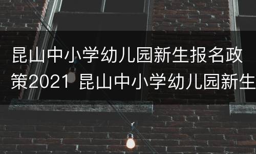 昆山中小学幼儿园新生报名政策2021 昆山中小学幼儿园新生报名政策2021级