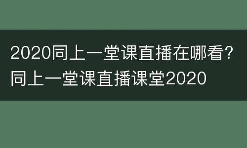 2020同上一堂课直播在哪看? 同上一堂课直播课堂2020