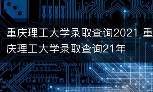 重庆理工大学录取查询2021 重庆理工大学录取查询21年