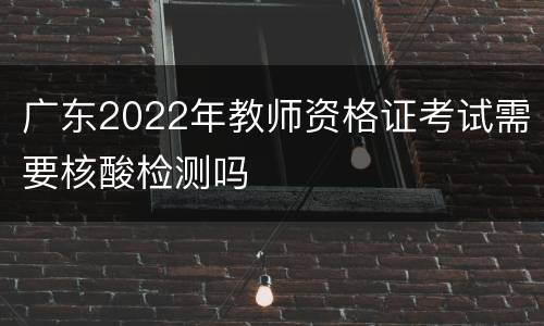 广东2022年教师资格证考试需要核酸检测吗