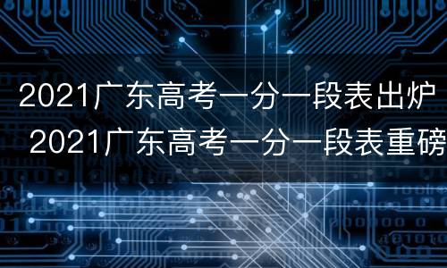 2021广东高考一分一段表出炉 2021广东高考一分一段表重磅公布