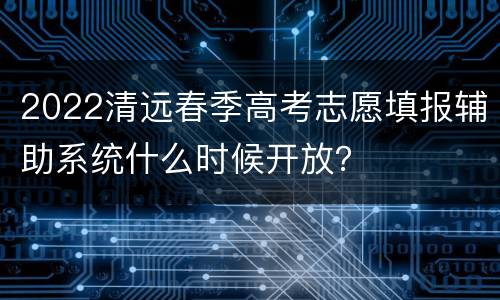 2022清远春季高考志愿填报辅助系统什么时候开放？