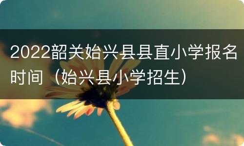 2022韶关始兴县县直小学报名时间（始兴县小学招生）