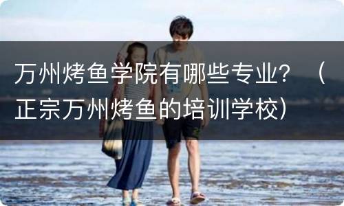 万州烤鱼学院有哪些专业？（正宗万州烤鱼的培训学校）