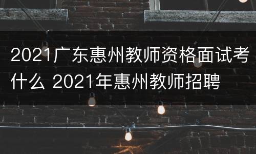 2021广东惠州教师资格面试考什么 2021年惠州教师招聘