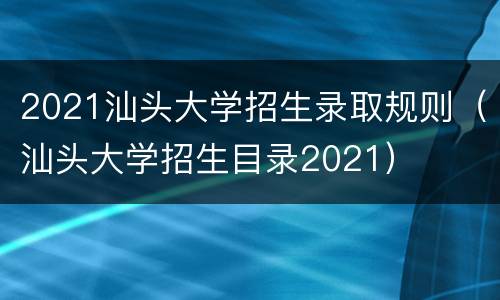 2021汕头大学招生录取规则（汕头大学招生目录2021）