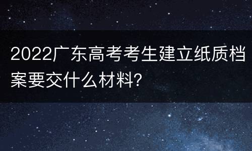 2022广东高考考生建立纸质档案要交什么材料？