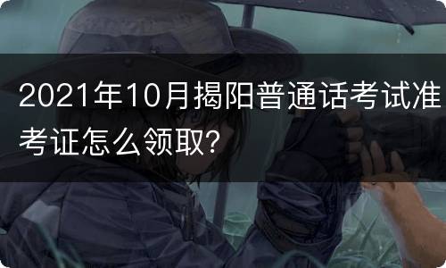 2021年10月揭阳普通话考试准考证怎么领取？