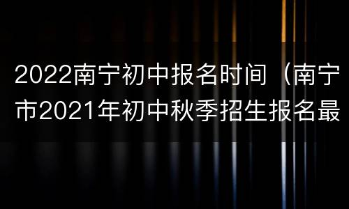 2022南宁初中报名时间（南宁市2021年初中秋季招生报名最晚时间）