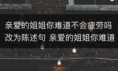 亲爱的姐姐你难道不会疲劳吗改为陈述句 亲爱的姐姐你难道不会疲劳吗如何改为陈述句
