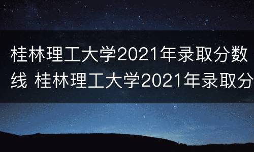 桂林理工大学2021年录取分数线 桂林理工大学2021年录取分数线是多少