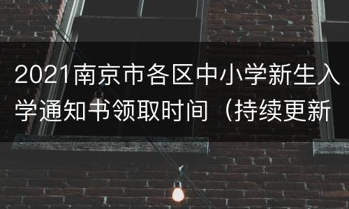 2021南京市各区中小学新生入学通知书领取时间（持续更新）