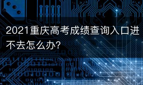 2021重庆高考成绩查询入口进不去怎么办？