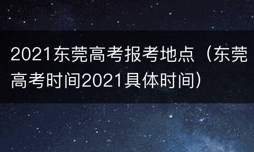 2021东莞高考报考地点（东莞高考时间2021具体时间）