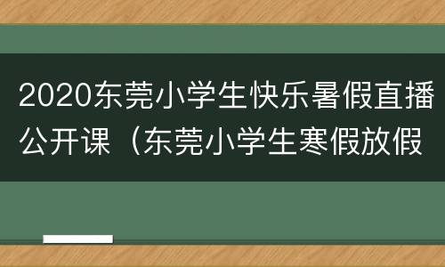 2020东莞小学生快乐暑假直播公开课（东莞小学生寒假放假时间2020）