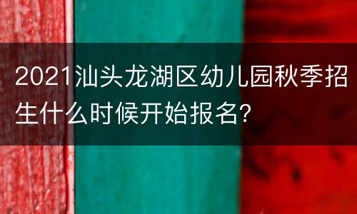 2021汕头龙湖区幼儿园秋季招生什么时候开始报名？