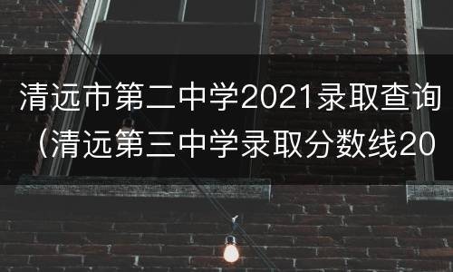 清远市第二中学2021录取查询（清远第三中学录取分数线2021）
