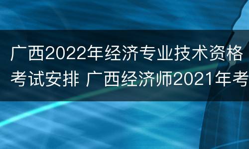 广西2022年经济专业技术资格考试安排 广西经济师2021年考试时间
