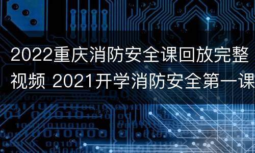2022重庆消防安全课回放完整视频 2021开学消防安全第一课视频回看