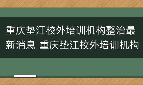 重庆垫江校外培训机构整治最新消息 重庆垫江校外培训机构整治最新消息新闻