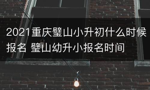 2021重庆璧山小升初什么时候报名 璧山幼升小报名时间