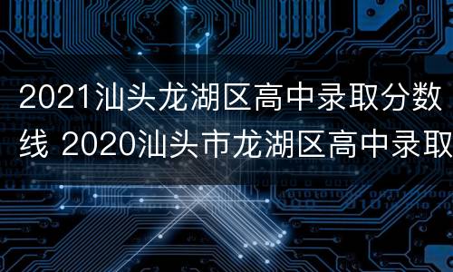 2021汕头龙湖区高中录取分数线 2020汕头市龙湖区高中录取分数线