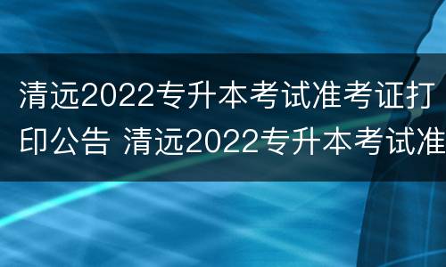 清远2022专升本考试准考证打印公告 清远2022专升本考试准考证打印公告在哪里看