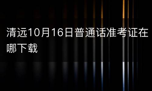 清远10月16日普通话准考证在哪下载