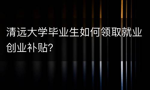 清远大学毕业生如何领取就业创业补贴？