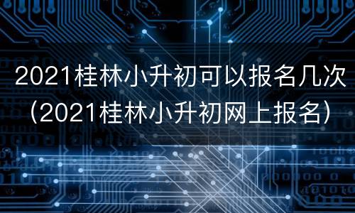 2021桂林小升初可以报名几次（2021桂林小升初网上报名）