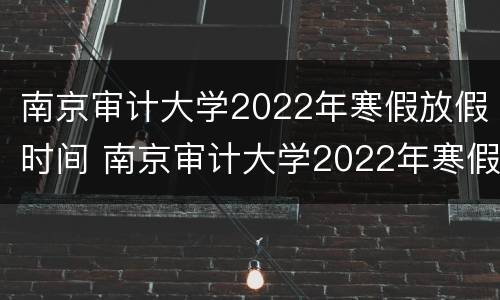 南京审计大学2022年寒假放假时间 南京审计大学2022年寒假放假时间是几号