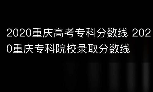 2020重庆高考专科分数线 2020重庆专科院校录取分数线